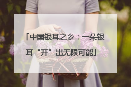 中国银耳之乡：一朵银耳“开”出无限可能