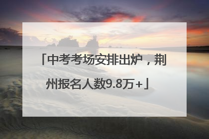 中考考场安排出炉，荆州报名人数9.8万+