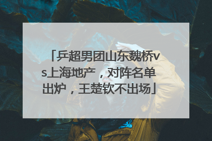 乒超男团山东魏桥vs上海地产，对阵名单出炉，王楚钦不出场