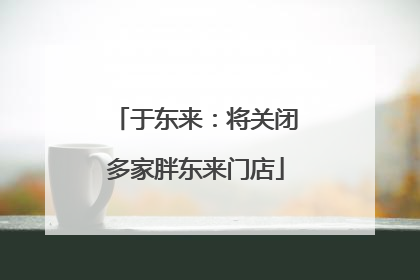于东来：将关闭多家胖东来门店