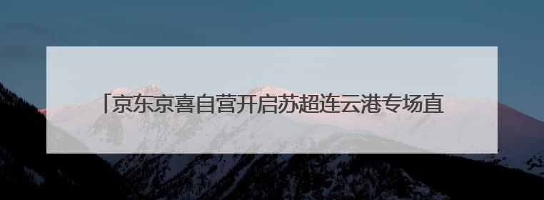 京东京喜自营开启苏超连云港专场直播 10小时带货突破13.5万单