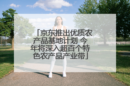 京东推出优质农产品基地计划 今年将深入超百个特色农产品产业带