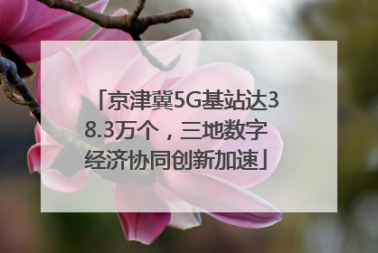 京津冀5G基站达38.3万个，三地数字经济协同创新加速