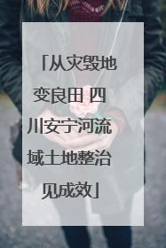 从灾毁地变良田 四川安宁河流域土地整治见成效