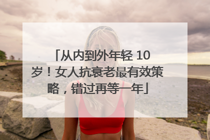 从内到外年轻 10 岁！女人抗衰老最有效策略，错过再等一年