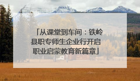 从课堂到车间：铁岭县职专师生企业行开启职业启蒙教育新篇章