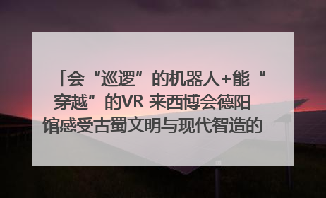 会“巡逻”的机器人+能“穿越”的VR 来西博会德阳馆感受古蜀文明与现代智造的时空对话｜西博视界