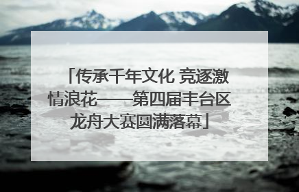 传承千年文化 竞逐激情浪花——第四届丰台区龙舟大赛圆满落幕