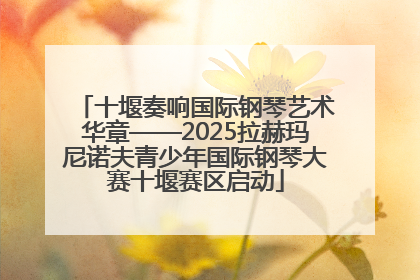 十堰奏响国际钢琴艺术华章——2025拉赫玛尼诺夫青少年国际钢琴大赛十堰赛区启动