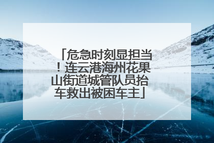 危急时刻显担当！连云港海州花果山街道城管队员抬车救出被困车主