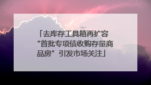 去库存工具箱再扩容 “首批专项债收购存量商品房”引发市场关注