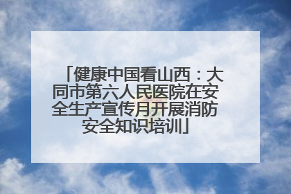 健康中国看山西：大同市第六人民医院在安全生产宣传月开展消防安全知识培训