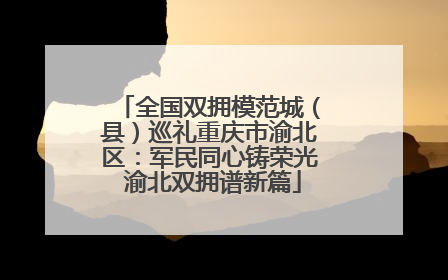 全国双拥模范城（县）巡礼重庆市渝北区：军民同心铸荣光 渝北双拥谱新篇