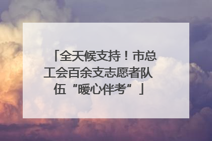 全天候支持！市总工会百余支志愿者队伍“暖心伴考”