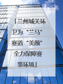 兰州城关环卫为“兰马”赛道“美颜” 全力保障赛事环境