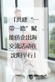 共建“一带一路”赋能侨企出海交流活动在沈阳举行