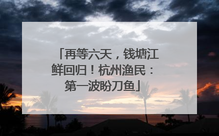 再等六天，钱塘江鲜回归！杭州渔民：第一波盼刀鱼
