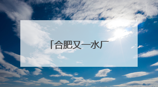 合肥又一水厂开启深度处理，百万市民将喝上更高品质水