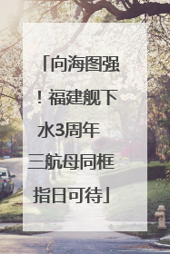 向海图强！福建舰下水3周年 三航母同框指日可待