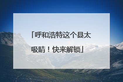 呼和浩特这个县太吸睛！快来解锁