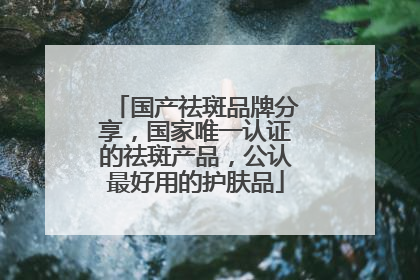 国产祛斑品牌分享，国家唯一认证的祛斑产品，公认最好用的护肤品