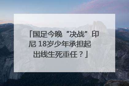 国足今晚“决战”印尼 18岁少年承担起出线生死重任？