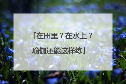 在田里？在水上？瑜伽还能这样练