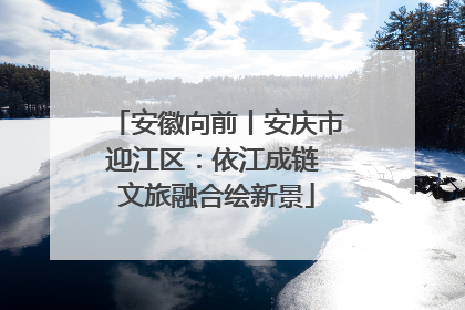 安徽向前丨安庆市迎江区：依江成链 文旅融合绘新景