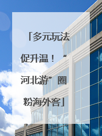 多元玩法促升温！“河北游”圈粉海外客