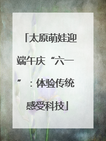 太原萌娃迎端午庆“六一”：体验传统 感受科技