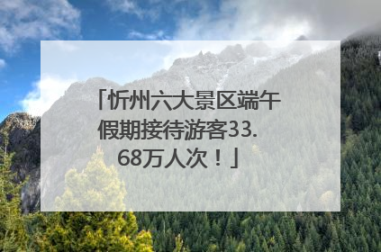 忻州六大景区端午假期接待游客33.68万人次！