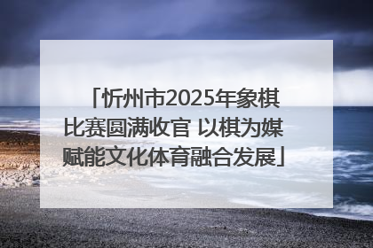忻州市2025年象棋比赛圆满收官 以棋为媒赋能文化体育融合发展