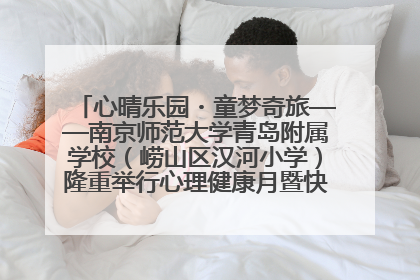 心晴乐园・童梦奇旅——南京师范大学青岛附属学校（崂山区汉河小学）隆重举行心理健康月暨快乐六一游园会