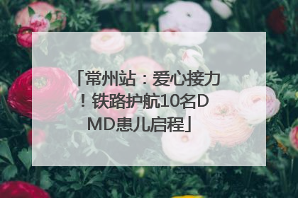 常州站：爱心接力！铁路护航10名DMD患儿启程