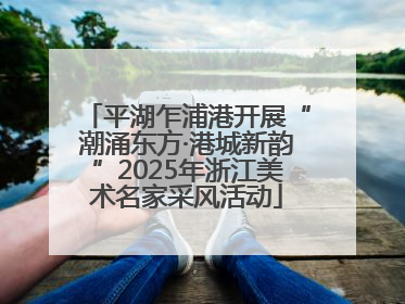 平湖乍浦港开展“潮涌东方·港城新韵”2025年浙江美术名家采风活动