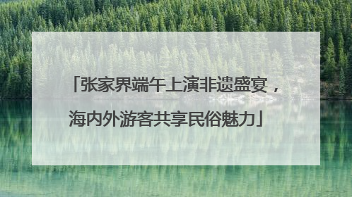 张家界端午上演非遗盛宴，海内外游客共享民俗魅力