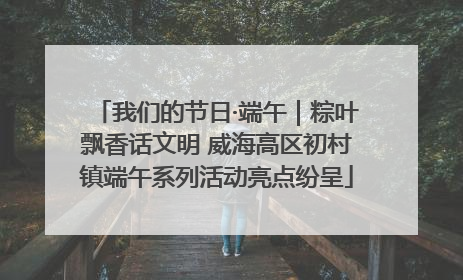 我们的节日·端午｜粽叶飘香话文明 威海高区初村镇端午系列活动亮点纷呈
