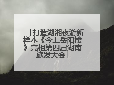 打造湖湘夜游新样本《今上岳阳楼》亮相第四届湖南旅发大会