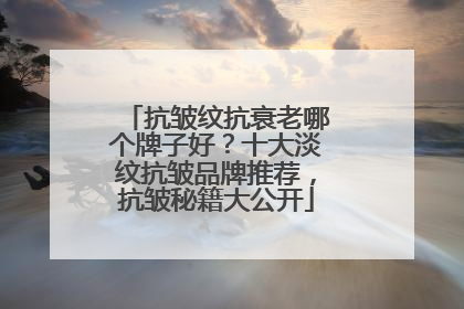 抗皱纹抗衰老哪个牌子好？十大淡纹抗皱品牌推荐，抗皱秘籍大公开
