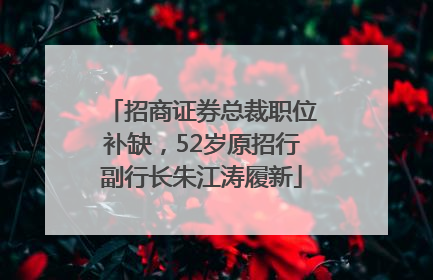 招商证券总裁职位补缺，52岁原招行副行长朱江涛履新
