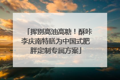挥别高油高糖！酥咔李庆南特膳为中国式肥胖定制专属方案