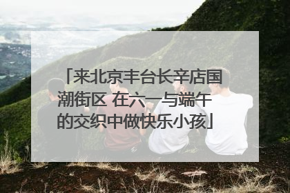 来北京丰台长辛店国潮街区 在六一与端午的交织中做快乐小孩