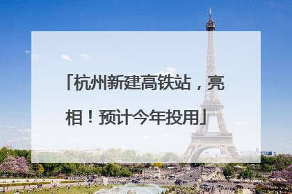 杭州新建高铁站，亮相！预计今年投用