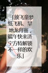 放飞童梦纸飞机、旱地龙舟赛，端午快来济宁方特解锁不一样的欢乐