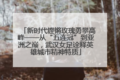 新时代铿锵玫瑰勇攀高峰——从“五连冠”到亚洲之巅，武汉女足诠释英雄城市精神特质