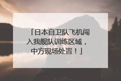 日本自卫队飞机闯入我舰队训练区域，中方现场处置！