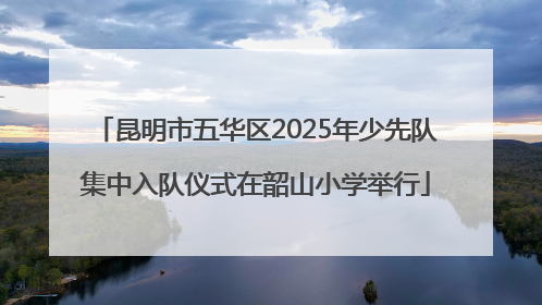 昆明市五华区2025年少先队集中入队仪式在韶山小学举行
