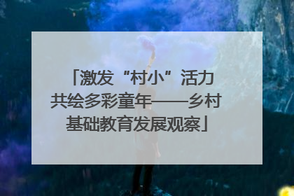 激发“村小”活力 共绘多彩童年——乡村基础教育发展观察
