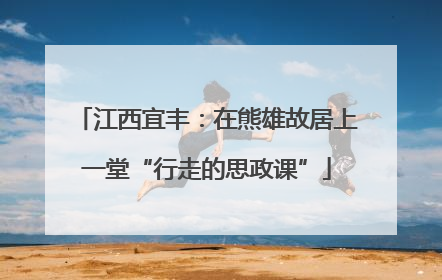 江西宜丰：在熊雄故居上一堂“行走的思政课”