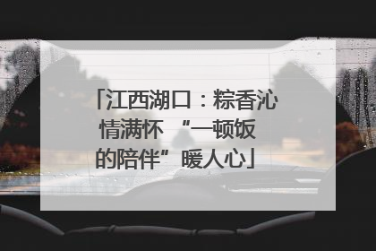 江西湖口：粽香沁 情满怀 “一顿饭的陪伴”暖人心